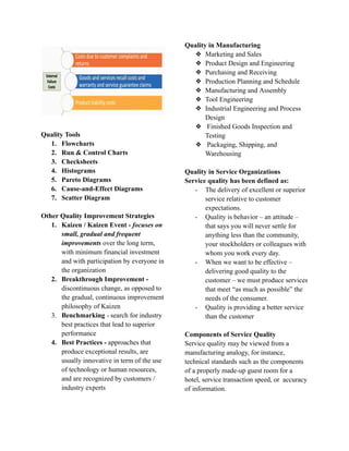 Quality Tools
1. Flowcharts
2. Run & Control Charts
3. Checksheets
4. Histograms
5. Pareto Diagrams
6. Cause-and-Effect Diagrams
7. Scatter Diagram
Other Quality Improvement Strategies
1. Kaizen / Kaizen Event - focuses on
small, gradual and frequent
improvements over the long term,
with minimum financial investment
and with participation by everyone in
the organization
2. Breakthrough Improvement -
discontinuous change, as opposed to
the gradual, continuous improvement
philosophy of Kaizen
3. Benchmarking - search for industry
best practices that lead to superior
performance
4. Best Practices - approaches that
produce exceptional results, are
usually innovative in term of the use
of technology or human resources,
and are recognized by customers /
industry experts
Quality in Manufacturing
❖ Marketing and Sales
❖ Product Design and Engineering
❖ Purchasing and Receiving
❖ Production Planning and Schedule
❖ Manufacturing and Assembly
❖ Tool Engineering
❖ Industrial Engineering and Process
Design
❖ Finished Goods Inspection and
Testing
❖ Packaging, Shipping, and
Warehousing
Quality in Service Organizations
Service quality has been defined as:
- The delivery of excellent or superior
service relative to customer
expectations.
- Quality is behavior – an attitude –
that says you will never settle for
anything less than the community,
your stockholders or colleagues with
whom you work every day.
- When we want to be effective –
delivering good quality to the
customer – we must produce services
that meet “as much as possible” the
needs of the consumer.
- Quality is providing a better service
than the customer
Components of Service Quality
Service quality may be viewed from a
manufacturing analogy, for instance,
technical standards such as the components
of a properly made-up guest room for a
hotel, service transaction speed, or accuracy
of information.
 