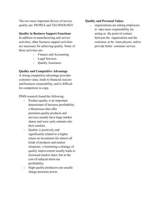 The two most important drivers of service
quality are: PEOPLE and TECHNOLOGY
Quality in Business Support Functions
In addition to manufacturing and service
activities, other business support activities
are necessary for achieving quality. Some of
these activities are:
- Finance and Accounting
- Legal Services
- Quality Assurance
Quality and Competitive Advantage
A strong competitive advantage provides
customer value, leads to financial success
and business sustainability, and is difficult
for competitors to copy.
PIMS research found the following:
- Product quality is an important
determinant of business profitability.
o Businesses that offer
premium-quality products and
services usually have large market
shares and were early entrants into
their markets.
- Quality is positively and
significantly related to a higher
return on investment for almost all
kinds of products and market
situations. o Instituting a strategy of
quality improvement usually leads to
increased market share, but at the
cost of reduced short-run
profitability.
- High-quality producers can usually
charge premium prices.
Quality and Personal Values
- organizations are asking employees
to take more responsibility for
acting as the point of contact
between the organization and the
customer, to be team players, and to
provide better customer service.
 