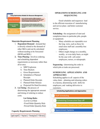 Materials Requirement Planning
1. Dependent Demand - demand that
is directly related to the demand of
other SKUs and can be calculated
without needing to be forecasted
(BOM and BOL)
2. Time Phasing - Involves ordering
and scheduling dependent
requirements as necessary rather than
all at once.
a. MRP Explosion
b. Time Buckets
c. Gross Requirements
d. Scheduled or Planned
Receipts
e. Planned Order Receipts
f. Planned Order Release
g. Projected On Hand Inventory
3. Lot Sizing - the process of
determining the appropriate amount
and timing of ordering to reduce
costs.
Lot Sizing Rules
-Lot for Lot Rule
-Fixed Order Quantity Rule
-Period Order Quantity Rule
Capacity Requirements Planning
OPERATIONS SCHEDULING AND
SEQUENCING
Good schedules and sequences lead
to the efficient execution of manufacturing
and service plans and better customer
service.
Scheduling - the assignment of start and
completion times to particular jobs, people
or equipment.
- Many schedules are repeatable over
the long term, such as those for
retail store staff and assembly-line
employees.
- Others might change on a monthly,
weekly, or even daily basis, as might
be the case with call center
employees, nurses, or salespeople.
Sequencing - determining the order in
which jobs or tasks are processed.
SCHEDULING APPLICATIONS AND
APPROACHES
Scheduling applies to all aspects of the
value chain – planning and releasing orders
in a factory, determining work shifts for
employees, and making deliveries to
customers.
 