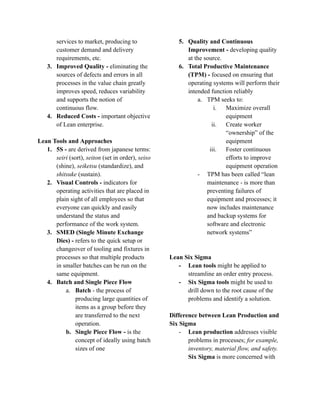 services to market, producing to
customer demand and delivery
requirements, etc.
3. Improved Quality - eliminating the
sources of defects and errors in all
processes in the value chain greatly
improves speed, reduces variability
and supports the notion of
continuous flow.
4. Reduced Costs - important objective
of Lean enterprise.
Lean Tools and Approaches
1. 5S - are derived from japanese terms:
seiri (sort), seiton (set in order), seiso
(shine), seiketsu (standardize), and
shitsuke (sustain).
2. Visual Controls - indicators for
operating activities that are placed in
plain sight of all employees so that
everyone can quickly and easily
understand the status and
performance of the work system.
3. SMED (Single Minute Exchange
Dies) - refers to the quick setup or
changeover of tooling and fixtures in
processes so that multiple products
in smaller batches can be run on the
same equipment.
4. Batch and Single Piece Flow
a. Batch - the process of
producing large quantities of
items as a group before they
are transferred to the next
operation.
b. Single Piece Flow - is the
concept of ideally using batch
sizes of one
5. Quality and Continuous
Improvement - developing quality
at the source.
6. Total Productive Maintenance
(TPM) - focused on ensuring that
operating systems will perform their
intended function reliably
a. TPM seeks to:
i. Maximize overall
equipment
ii. Create worker
“ownership” of the
equipment
iii. Foster continuous
efforts to improve
equipment operation
- TPM has been called “lean
maintenance - is more than
preventing failures of
equipment and processes; it
now includes maintenance
and backup systems for
software and electronic
network systems”
Lean Six Sigma
- Lean tools might be applied to
streamline an order entry process.
- Six Sigma tools might be used to
drill down to the root cause of the
problems and identify a solution.
Difference between Lean Production and
Six Sigma
- Lean production addresses visible
problems in processes; for example,
inventory, material flow, and safety.
Six Sigma is more concerned with
 