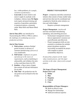 less visible problems; for example,
variation in performance.
- Lean tools are more intuitive and
easier to apply by anybody in the
workplace, whereas many Six Sigma
tools require advanced training and
expertise of specialists, particularly
in statistical analysis, commonly
called Black Belts and Master Black
Belts.
Just in Time (JIT)- was introduced at
Toyota during the 1950s to 1960s to address
the challenge of coordinating successive
production activities.
Just in Time Systems
1. Push system - produces finished
goods inventory in advance of
customer demand using a forecast of
sales (traditional)
2. Pull System - employees at a given
operation go to the source of
required parts, such as machining or
subassembly, and withdraw the units
as they need them (basis for JIT)
3. Kanban - a flag or piece of paper
that contains all relevant information
for an order.
4. Takt Time - the production rate for
one good or service based on the rate
of sales.
PROJECT MANAGEMENT
Project - a temporary and often customized
initiative that consists of many smaller tasks
and activities that must be coordinated and
completed to finish the entire initiative on
time and within budget.
- Requires systematic management
Project Management - involves all
activities associated with planning,
scheduling, and controlling processes.
- Good project management ensures
that an organization’s resources are
used efficiently and effectively
- Project management skills are also
essential to coordinate the multiple
project disciplines needed to
successfully accomplish the project
with complete or partial
sustainability objectives.
In many firms, projects are the major
value-creation process, and the major
activities in the value chain revolve around
projects.
The Scope of Project Management:
Project Life Cycle
1. Define
2. Plan
3. Organize
4. Control
5. Close
Responsibilities of Project Managers:
➔ Build an effective team
➔ Manage the relationships
➔ Sufficient technical expertise
 