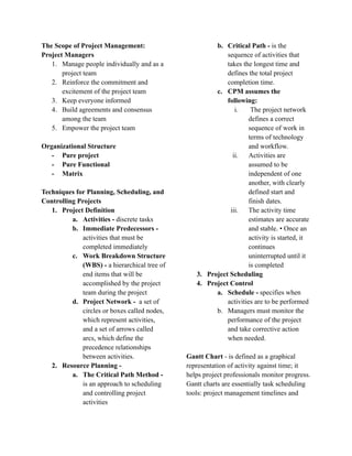 The Scope of Project Management:
Project Managers
1. Manage people individually and as a
project team
2. Reinforce the commitment and
excitement of the project team
3. Keep everyone informed
4. Build agreements and consensus
among the team
5. Empower the project team
Organizational Structure
- Pure project
- Pure Functional
- Matrix
Techniques for Planning, Scheduling, and
Controlling Projects
1. Project Definition
a. Activities - discrete tasks
b. Immediate Predecessors -
activities that must be
completed immediately
c. Work Breakdown Structure
(WBS) - a hierarchical tree of
end items that will be
accomplished by the project
team during the project
d. Project Network - a set of
circles or boxes called nodes,
which represent activities,
and a set of arrows called
arcs, which define the
precedence relationships
between activities.
2. Resource Planning -
a. The Critical Path Method -
is an approach to scheduling
and controlling project
activities
b. Critical Path - is the
sequence of activities that
takes the longest time and
defines the total project
completion time.
c. CPM assumes the
following:
i. The project network
defines a correct
sequence of work in
terms of technology
and workflow.
ii. Activities are
assumed to be
independent of one
another, with clearly
defined start and
finish dates.
iii. The activity time
estimates are accurate
and stable. • Once an
activity is started, it
continues
uninterrupted until it
is completed
3. Project Scheduling
4. Project Control
a. Schedule - specifies when
activities are to be performed
b. Managers must monitor the
performance of the project
and take corrective action
when needed.
Gantt Chart - is defined as a graphical
representation of activity against time; it
helps project professionals monitor progress.
Gantt charts are essentially task scheduling
tools: project management timelines and
 