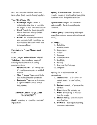 tasks are converted into horizontal bars
(also called Gantt bars) to form a bar chart.
Time / Cost Trade Offs
- Crashing a Project - refers to
reducing the total time to complete
the project to meet a revised due date
- Crash Time is the shortest possible
time in which the activity can be
realistically completed
- Crash Cost is the total additional
cost associated with completing an
activity in its crash time rather than
in its normal time.
Uncertainty in Project Management;
PERT
PERT (Project Evaluation and Review
Technique) - developed as a means of
handling the uncertainties in activity
completion times.
- Optimistic Time - the activity time
if everything progresses in an ideal
manner
- Most Probable Time - most likely
activity under normal conditions
- Pessimistic Time - the activity time
if significant breakdowns and/or
delays occur
INTRODUCTION TO QUALITY
MANAGEMENT
Quality - meeting or exceeding customer’s
expectations.
Quality of Conformance - the extent to
which a process is able to deliver output that
conforms to the design specifications.
Specifications - targets and tolerances
determined by the designers of goods
/services.
Service quality - consistently meeting or
exceeding customer’s expectations (external
focus)
SERVQUAL
1. Reliability
2. Responsiveness
3. Competence
4. Access
5. Courtesy
6. Communication
7. Credibility
8. Security
9. Knowing the Customer
10. Tangibles
Quality can be defined from 6 diff.
perspectives:
1. Transcendent - to rise above or
extend notably beyond ordinary
limits
2. Product - quantity of some product
attribute
3. User - fitness for intended use
4. Value - relationship of product
benefits to price
5. Manufacturing - conformance to
specifications
6. Customer - meeting or exceeding
customer expectations.
 