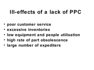 Ill-effects of a lack of PPC

•   poor customer service
•   excessive inventories
•   low equipment and people utilisation
•   high rate of part obsolescence
•   large number of expediters
 