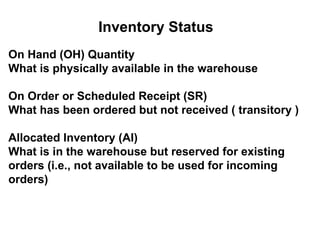 Inventory Status
On Hand (OH) Quantity
What is physically available in the warehouse

On Order or Scheduled Receipt (SR)
What has been ordered but not received ( transitory )

Allocated Inventory (AI)
What is in the warehouse but reserved for existing
orders (i.e., not available to be used for incoming
orders)
 