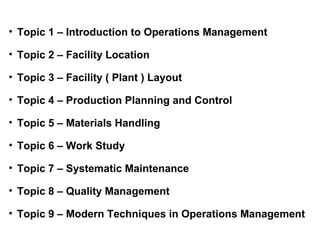 • Topic 1 – Introduction to Operations Management

• Topic 2 – Facility Location

• Topic 3 – Facility ( Plant ) Layout

• Topic 4 – Production Planning and Control

• Topic 5 – Materials Handling

• Topic 6 – Work Study

• Topic 7 – Systematic Maintenance

• Topic 8 – Quality Management

• Topic 9 – Modern Techniques in Operations Management
 