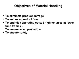 Objectives of Material Handling


• To eliminate product damage
• To enhance product flow
• To optimise operating costs ( high volumes at lower
  time frames )
• To ensure asset protection
• To ensure safety
 