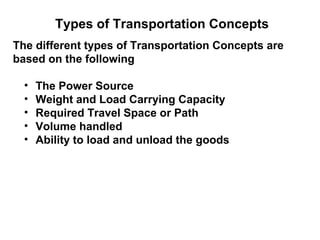 Types of Transportation Concepts
The different types of Transportation Concepts are
based on the following

  •   The Power Source
  •   Weight and Load Carrying Capacity
  •   Required Travel Space or Path
  •   Volume handled
  •   Ability to load and unload the goods
 