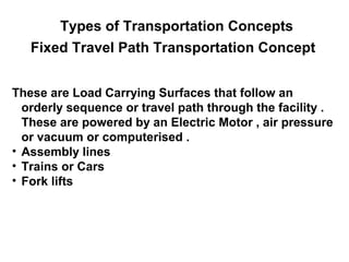 Types of Transportation Concepts
   Fixed Travel Path Transportation Concept


These are Load Carrying Surfaces that follow an
  orderly sequence or travel path through the facility .
  These are powered by an Electric Motor , air pressure
  or vacuum or computerised .
• Assembly lines
• Trains or Cars
• Fork lifts
 