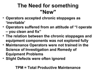 The Need for something
                "New"
• Operators accepted chronic stoppages as
  ‘inevitable’
• Operators suffered from an attitude of “I operate
  – you clean and fix”
• The relation between the chronic stoppages and
  equipment components was not explored fully
• Maintenance Operators were not trained in the
  Science of Investigation and Remedy of
  Equipment Problems
• Slight Defects were often ignored

       TPM = Total Productive Maintenance
 