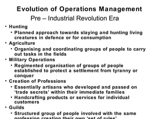Evolution of Operations Management
        Pre – Industrial Revolution Era
• Hunting
  • Planned approach towards slaying and hunting living
    creatures in defence or for consumption
• Agriculture
  • Organising and coordinating groups of people to carry
    out tasks in the fields
• Military Operations
  • Regimented organisation of groups of people
    established to protect a settlement from tyranny or
    conquer
• Creation of Professions
  • Essentially artisans who developed and passed on
    ‘trade secrets’ within their immediate families
  • Handcrafting products or services for individual
    customers
• Guilds
  • Structured group of people involved with the same
 