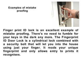 Examples of mistake
        proofing




Finger print ID lock is an excellent example of
mistake proofing. There's no need to fumble for
your keys in the dark any more. The Fingerprint
ID Door Lock is a cylindrical lock combined with
a security bolt that will let you into the house
using just your finger. It reads your unique
fingerprint and only allows entry to prints it
recognises.
 