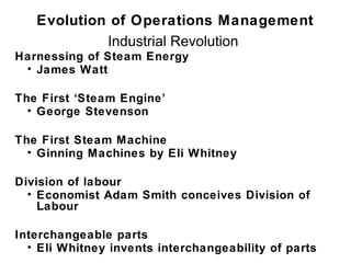 Evolution of Operations Management
            Industrial Revolution
Harnessing of Steam Energy
 • James Watt

The First ‘Steam Engine’
  • George Stevenson

The First Steam Machine
  • Ginning Machines by Eli Whitney

Division of labour
  • Economist Adam Smith conceives Division of
    Labour

Interchangeable parts
  • Eli Whitney invents interchangeability of parts
 