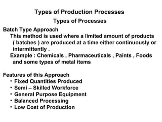 Types of Production Processes
                   Types of Processes
Batch Type Approach
  This method is used where a limited amount of products
   ( batches ) are produced at a time either continuously or
   intermittently .
  Example : Chemicals , Pharmaceuticals , Paints , Foods
   and some types of metal items

Features of this Approach
  • Fixed Quantities Produced
  • Semi – Skilled Workforce
  • General Purpose Equipment
  • Balanced Processing
  • Low Cost of Production
 