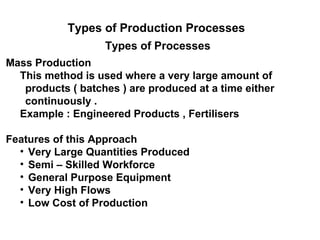 Types of Production Processes
                   Types of Processes
Mass Production
  This method is used where a very large amount of
   products ( batches ) are produced at a time either
   continuously .
  Example : Engineered Products , Fertilisers

Features of this Approach
  • Very Large Quantities Produced
  • Semi – Skilled Workforce
  • General Purpose Equipment
  • Very High Flows
  • Low Cost of Production
 
