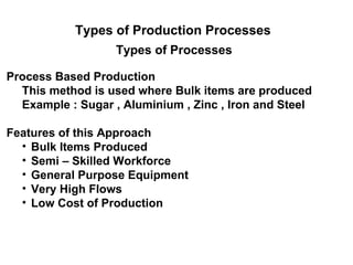 Types of Production Processes
                  Types of Processes

Process Based Production
  This method is used where Bulk items are produced
  Example : Sugar , Aluminium , Zinc , Iron and Steel

Features of this Approach
  • Bulk Items Produced
  • Semi – Skilled Workforce
  • General Purpose Equipment
  • Very High Flows
  • Low Cost of Production
 