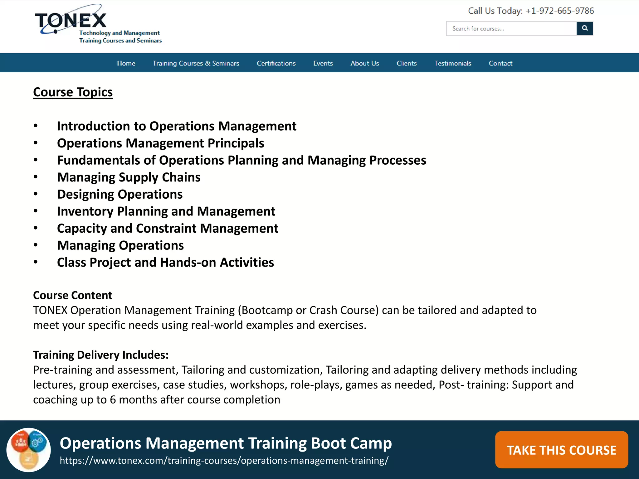 TAKE THIS COURSE
Course Topics
• Introduction to Operations Management
• Operations Management Principals
• Fundamentals of Operations Planning and Managing Processes
• Managing Supply Chains
• Designing Operations
• Inventory Planning and Management
• Capacity and Constraint Management
• Managing Operations
• Class Project and Hands-on Activities
Course Content
TONEX Operation Management Training (Bootcamp or Crash Course) can be tailored and adapted to
meet your specific needs using real-world examples and exercises.
Training Delivery Includes:
Pre-training and assessment, Tailoring and customization, Tailoring and adapting delivery methods including
lectures, group exercises, case studies, workshops, role-plays, games as needed, Post- training: Support and
coaching up to 6 months after course completion
Operations Management Training Boot Camp
https://www.tonex.com/training-courses/operations-management-training/
 