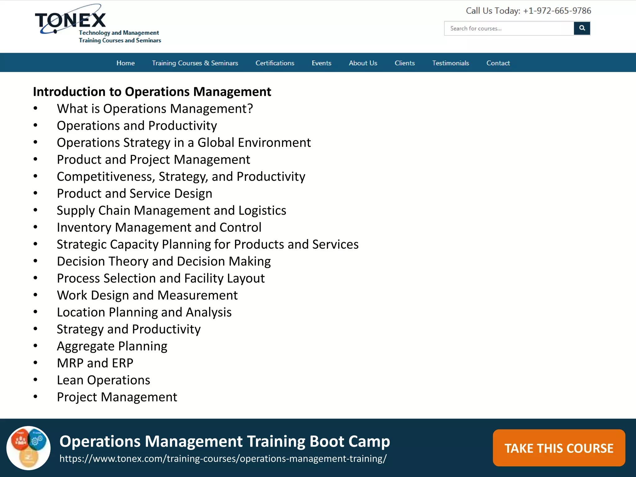 TAKE THIS COURSE
Introduction to Operations Management
• What is Operations Management?
• Operations and Productivity
• Operations Strategy in a Global Environment
• Product and Project Management
• Competitiveness, Strategy, and Productivity
• Product and Service Design
• Supply Chain Management and Logistics
• Inventory Management and Control
• Strategic Capacity Planning for Products and Services
• Decision Theory and Decision Making
• Process Selection and Facility Layout
• Work Design and Measurement
• Location Planning and Analysis
• Strategy and Productivity
• Aggregate Planning
• MRP and ERP
• Lean Operations
• Project Management
Operations Management Training Boot Camp
https://www.tonex.com/training-courses/operations-management-training/
 