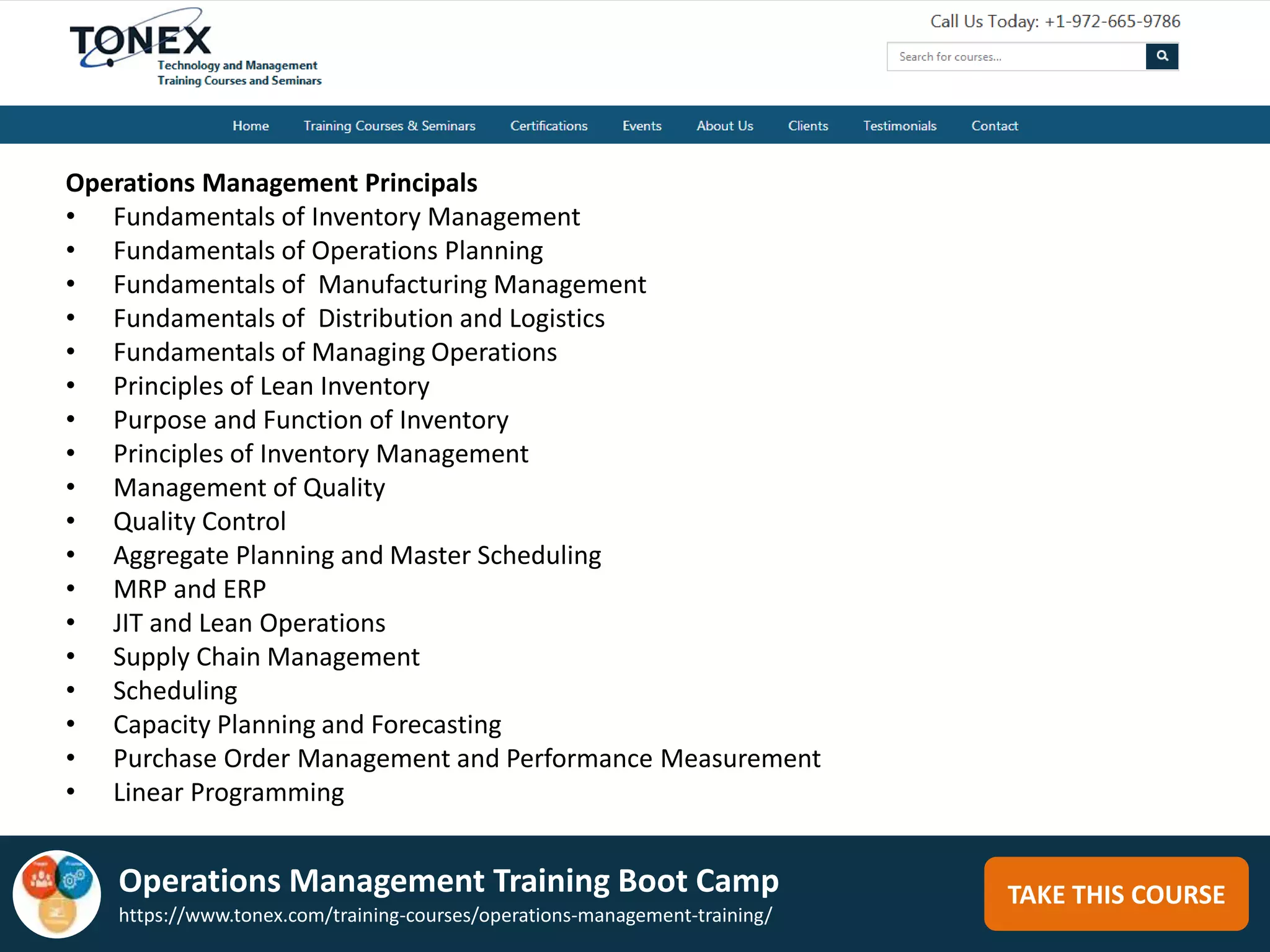 TAKE THIS COURSE
Operations Management Principals
• Fundamentals of Inventory Management
• Fundamentals of Operations Planning
• Fundamentals of Manufacturing Management
• Fundamentals of Distribution and Logistics
• Fundamentals of Managing Operations
• Principles of Lean Inventory
• Purpose and Function of Inventory
• Principles of Inventory Management
• Management of Quality
• Quality Control
• Aggregate Planning and Master Scheduling
• MRP and ERP
• JIT and Lean Operations
• Supply Chain Management
• Scheduling
• Capacity Planning and Forecasting
• Purchase Order Management and Performance Measurement
• Linear Programming
Operations Management Training Boot Camp
https://www.tonex.com/training-courses/operations-management-training/
 