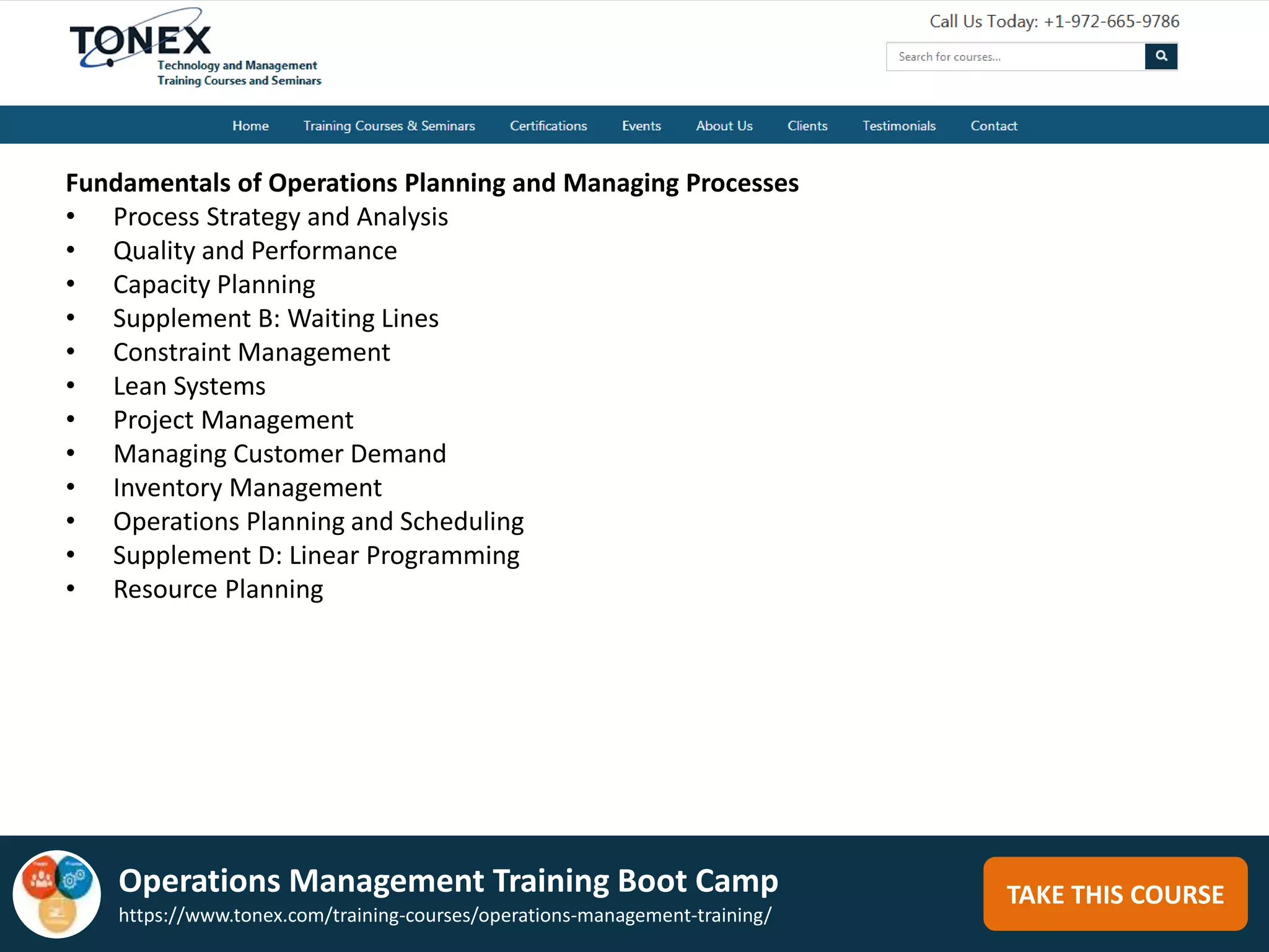TAKE THIS COURSE
Fundamentals of Operations Planning and Managing Processes
• Process Strategy and Analysis
• Quality and Performance
• Capacity Planning
• Supplement B: Waiting Lines
• Constraint Management
• Lean Systems
• Project Management
• Managing Customer Demand
• Inventory Management
• Operations Planning and Scheduling
• Supplement D: Linear Programming
• Resource Planning
Operations Management Training Boot Camp
https://www.tonex.com/training-courses/operations-management-training/
 
