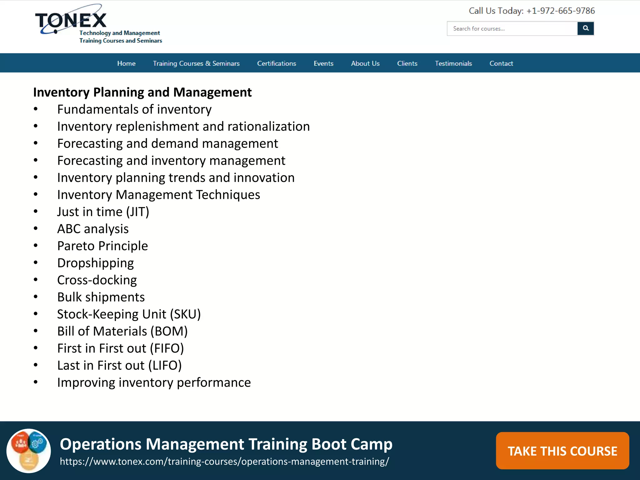 TAKE THIS COURSE
Inventory Planning and Management
• Fundamentals of inventory
• Inventory replenishment and rationalization
• Forecasting and demand management
• Forecasting and inventory management
• Inventory planning trends and innovation
• Inventory Management Techniques
• Just in time (JIT)
• ABC analysis
• Pareto Principle
• Dropshipping
• Cross-docking
• Bulk shipments
• Stock-Keeping Unit (SKU)
• Bill of Materials (BOM)
• First in First out (FIFO)
• Last in First out (LIFO)
• Improving inventory performance
Operations Management Training Boot Camp
https://www.tonex.com/training-courses/operations-management-training/
 