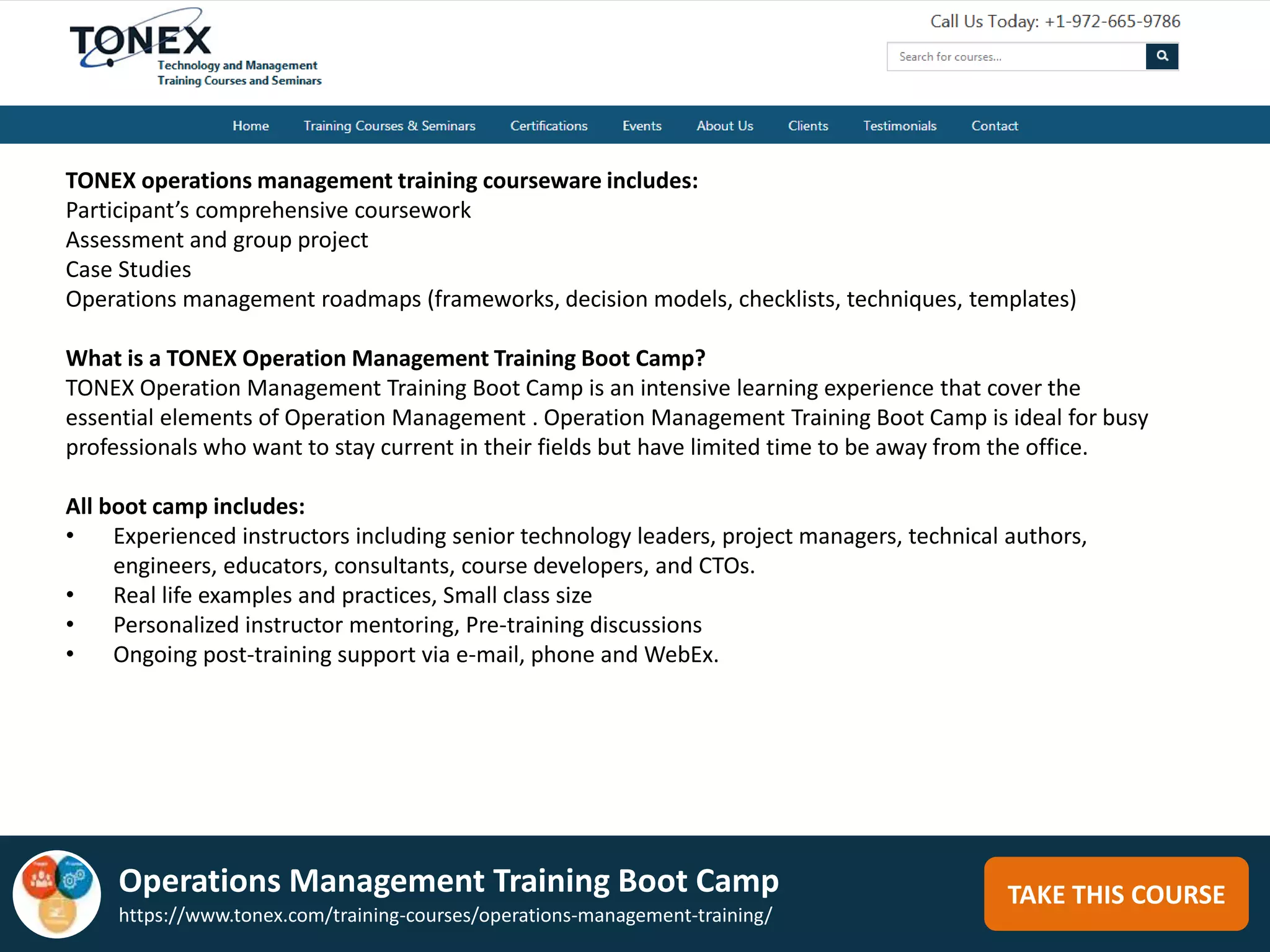 TAKE THIS COURSE
TONEX operations management training courseware includes:
Participant’s comprehensive coursework
Assessment and group project
Case Studies
Operations management roadmaps (frameworks, decision models, checklists, techniques, templates)
What is a TONEX Operation Management Training Boot Camp?
TONEX Operation Management Training Boot Camp is an intensive learning experience that cover the
essential elements of Operation Management . Operation Management Training Boot Camp is ideal for busy
professionals who want to stay current in their fields but have limited time to be away from the office.
All boot camp includes:
• Experienced instructors including senior technology leaders, project managers, technical authors,
engineers, educators, consultants, course developers, and CTOs.
• Real life examples and practices, Small class size
• Personalized instructor mentoring, Pre-training discussions
• Ongoing post-training support via e-mail, phone and WebEx.
Operations Management Training Boot Camp
https://www.tonex.com/training-courses/operations-management-training/
 
