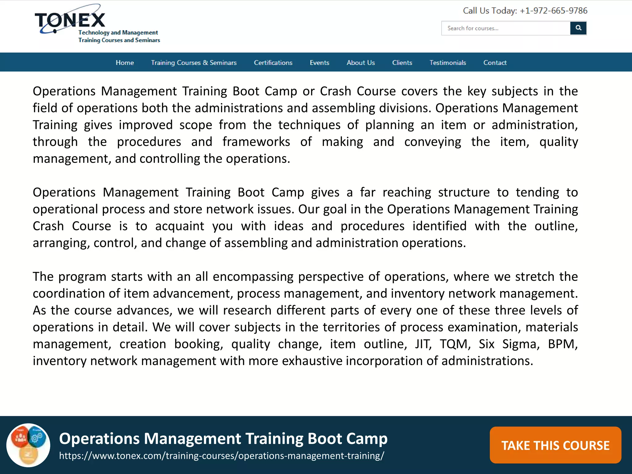TAKE THIS COURSE
Operations Management Training Boot Camp or Crash Course covers the key subjects in the
field of operations both the administrations and assembling divisions. Operations Management
Training gives improved scope from the techniques of planning an item or administration,
through the procedures and frameworks of making and conveying the item, quality
management, and controlling the operations.
Operations Management Training Boot Camp gives a far reaching structure to tending to
operational process and store network issues. Our goal in the Operations Management Training
Crash Course is to acquaint you with ideas and procedures identified with the outline,
arranging, control, and change of assembling and administration operations.
The program starts with an all encompassing perspective of operations, where we stretch the
coordination of item advancement, process management, and inventory network management.
As the course advances, we will research different parts of every one of these three levels of
operations in detail. We will cover subjects in the territories of process examination, materials
management, creation booking, quality change, item outline, JIT, TQM, Six Sigma, BPM,
inventory network management with more exhaustive incorporation of administrations.
Operations Management Training Boot Camp
https://www.tonex.com/training-courses/operations-management-training/
 