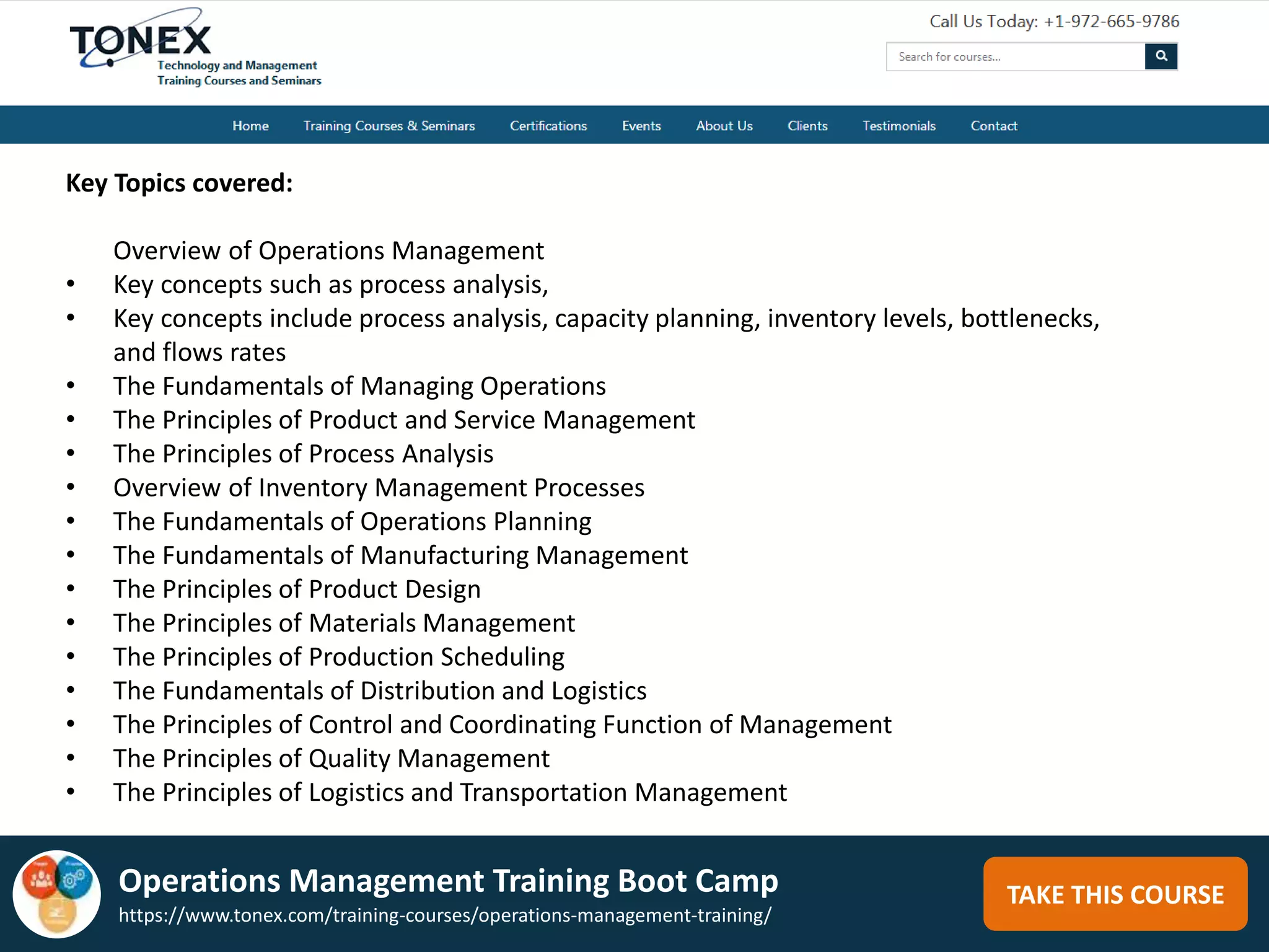 TAKE THIS COURSE
Key Topics covered:
Overview of Operations Management
• Key concepts such as process analysis,
• Key concepts include process analysis, capacity planning, inventory levels, bottlenecks,
and flows rates
• The Fundamentals of Managing Operations
• The Principles of Product and Service Management
• The Principles of Process Analysis
• Overview of Inventory Management Processes
• The Fundamentals of Operations Planning
• The Fundamentals of Manufacturing Management
• The Principles of Product Design
• The Principles of Materials Management
• The Principles of Production Scheduling
• The Fundamentals of Distribution and Logistics
• The Principles of Control and Coordinating Function of Management
• The Principles of Quality Management
• The Principles of Logistics and Transportation Management
Operations Management Training Boot Camp
https://www.tonex.com/training-courses/operations-management-training/
 