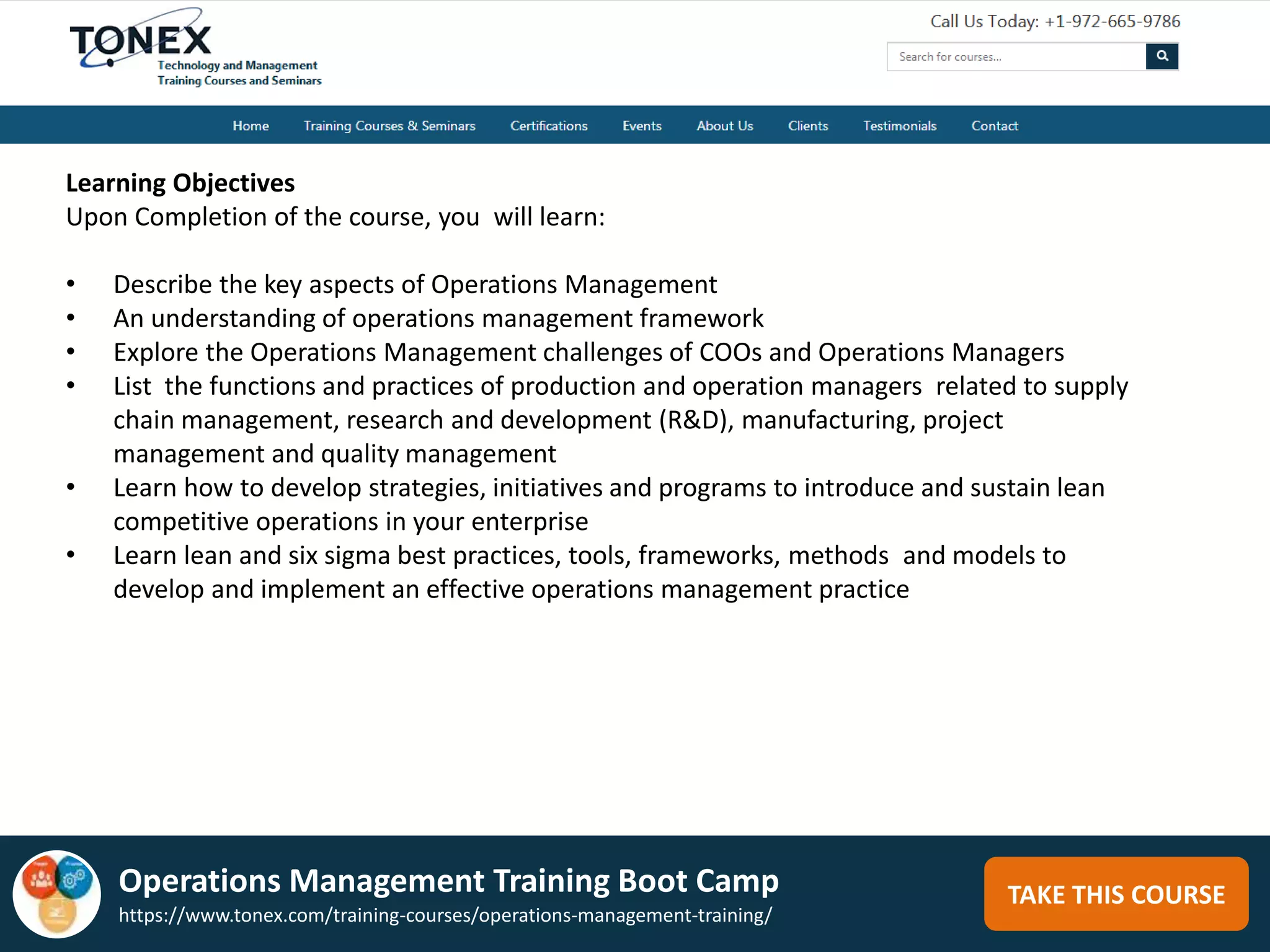 TAKE THIS COURSE
Learning Objectives
Upon Completion of the course, you will learn:
• Describe the key aspects of Operations Management
• An understanding of operations management framework
• Explore the Operations Management challenges of COOs and Operations Managers
• List the functions and practices of production and operation managers related to supply
chain management, research and development (R&D), manufacturing, project
management and quality management
• Learn how to develop strategies, initiatives and programs to introduce and sustain lean
competitive operations in your enterprise
• Learn lean and six sigma best practices, tools, frameworks, methods and models to
develop and implement an effective operations management practice
Operations Management Training Boot Camp
https://www.tonex.com/training-courses/operations-management-training/
 