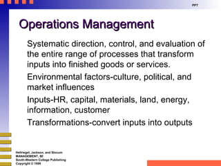 PPT

Operations Management
Systematic direction, control, and evaluation of
the entire range of processes that transform
inputs into finished goods or services.
Environmental factors-culture, political, and
market influences
Inputs-HR, capital, materials, land, energy,
information, customer
Transformations-convert inputs into outputs

Hellriegel, Jackson, and Slocum
MANAGEMENT, 8E
South-Western College Publishing
Copyright © 1999

 