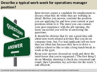 Describe a typical work week for operations manager 
position? 
Interviewers expect a candidate for employment to 
discuss what they do while they are working in 
detail. Before you answer, consider the position 
you are applying for and how your current or past 
positions relate to it. The more you can connect 
your past experience with the job opening, the 
more successful you will be at answering the 
questions. 
It should be obvious that it's not a good idea talk 
about non-work related activities that you do on 
company time, but, I've had applicants tell me how 
they are often late because they have to drive a 
child to school or like to take a long lunch break to 
work at the gym. 
Keep your answers focused on work and show the 
interviewer that you're organized ("The first thing I 
do on Monday morning is check my voicemail and 
email, then I prioritize my activities for the week.") 
and efficient. 
Top materials: ebook: 75 interview questions with answers, top 7 cover letter samples, top 8 resume samples. Free pdf download 
 