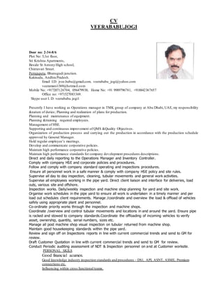 CV
VEERABABU.JOGI
Door no: 2-34-8/6
Plot No: 5,1st floor,
Sri Krishna Apartments,
Beside St Antony High school,
Chintavari Street.
Perrajupeta, Bhanugudi junction.
Kakinada, Andhra Pradesh.
Email I.D: jvee.babu@gmail.com. veerababu_jogi@yahoo.com
veeramani1369@hotmail.com
Mobile No: +917207126704, 056479938; Home No: +91 9989796781, +918842367657
Office no: +971527083369.
Skype user I. D: veerababu.jogi1
Presently I have working as Operations manager in TMK group of company at Abu Dhabi, UAE, my responsibility
&nature of duties; Planning and realization of plans for production.
Planning and maintenance of equipment.
Planning &training required employees.
Management of HSE.
Supporting and continuous improvement of QMS &Quality Objectives.
Organization of production process and carrying out the production in accordance with the production schedule
approved by General Manager.
Hold regular employee’s meetings.
Develop and communicate corporative policies.
Maintain high performance corporative policies.
Maintain high performance standards for company development procedures descriptions.
Direct and daily reporting to the Operations Manager and Inventory Controller.
Comply with company HSE and corporate policies and procedures.
Follow and comply with company standard operating and inspections procedures.
Ensure all personnel work in a safe manner & comply with company HSE policy and site rules.
Supervise all day to day inspection, cleaning, tubular movements and general work activities.
Supervise all employees working in the pipe yard. Direct client liaison and interface for deliveries, load
outs, various site and offshore.
Inspection works. Daily/weekly inspection and machine shop planning for yard and site work.
Organise work schedules in the pipe yard to ensure all work is undertaken in a timely manner and per
load out schedules client requirements. Manage /coordinate and overview the load & offload of vehicles
safely using appropriate plant and personnel.
Co-ordinate priority works through the inspection and machine shops.
Coordinate /overview and control tubular movements and locations in and around the yard. Ensure pipe
is racked and stowed to company standards.Coordinate the offloading of incoming vehicles to verify
asset, ownership, quantity, serial numbers, sizes etc.
Manage all post machine shop visual inspection on tubular returned from machine shop.
Maintain good housekeeping standards within the pipe yard.
Review and sign off on Inspections reports in line with current commercial trends and send to GM for
review.
Draft Customer Quotation in line with current commercial trends and send to GM for review.
Conduct Periodic auditing assessment of NDT & Inspection personnel on and at Customer worksite.
PERSONAL SKILS
Good financial acumen.
Good knowledge industry inspection standards and procedures – DS1, API, ASNT, ASME, Premium
connections etc.
Influencing within cross functional teams.
 