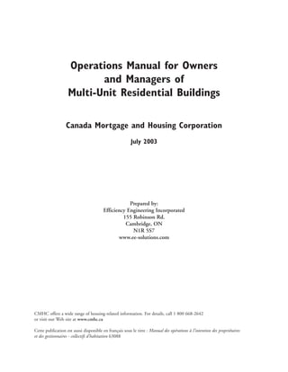 Operations Manual for Owners
and Managers of
Multi-Unit Residential Buildings
Canada Mortgage and Housing Corporation
July 2003
Prepared by:
Efficiency Engineering Incorporated
155 Robinson Rd.
Cambridge, ON
N1R 5S7
www.ee-solutions.com
CMHC offers a wide range of housing-related information. For details, call 1 800 668-2642
or visit our Web site at www.cmhc.ca
Cette publication est aussi disponible en français sous le titre : Manual des opérations à l’intention des propriétaires
et des gestionnaires - collectifs d’habitation 63088
 