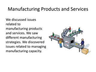Manufacturing Products and Services
We discussed issues
related to
manufacturing products
and services. We saw
different manufacturing
strategies. We discovered
issues related to managing
manufacturing capacity.