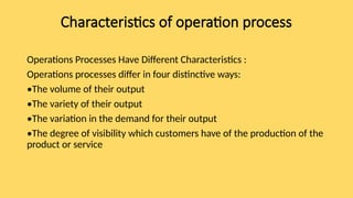 Characteristics of operation process
Operations Processes Have Different Characteristics :
Operations processes differ in four distinctive ways:
•The volume of their output
•The variety of their output
•The variation in the demand for their output
•The degree of visibility which customers have of the production of the
product or service
 