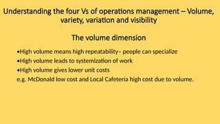 Understanding the four Vs of operations management – Volume,
variety, variation and visibility
The volume dimension
•High volume means high repeatability– people can specialize
•High volume leads to systemization of work
•High volume gives lower unit costs
e.g. McDonald low cost and Local Cafeteria high cost due to volume.
 