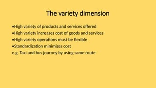The variety dimension
•High variety of products and services offered
•High variety increases cost of goods and services
•High variety operations must be flexible
•Standardization minimizes cost
e.g. Taxi and bus journey by using same route
 