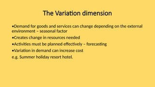 The Variation dimension
•Demand for goods and services can change depending on the external
environment – seasonal factor
•Creates change in resources needed
•Activities must be planned effectively – forecasting
•Variation in demand can increase cost
e.g. Summer holiday resort hotel.
 