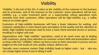 Visibility
‘Visibility’ is the last of the 4Vs. It refers to the visibility of the customer to the business
and its processes, and of the business to the customer. Some operations will be low-
visibility, e.g., a water treatment plant, or a supermarket, whose operations work
remotely from their customers. Other operations will be high-visibility, e.g., a coffee
shop or an estate agent.
Customers of high-visibility businesses will have a lower tolerance for waiting, and
customer satisfaction is more based upon perception of the quality and the attention to
detail. High-visibility businesses need to have a more client-oriented service or process,
resulting in a higher unit cost.
Organizations with “high visibility” operations, need to be much more apt at dealing
with customers, giving more attention to customer contact skills and presentation where
as those with low “visibility” others can focus more on their processes in privacy and are
judged on the end results of cost, quality, output, delivery etc.
Typically, more customer contact (high visibility) leads to higher costs – but – also you
can charge higher prices if you’re doing it well!
 