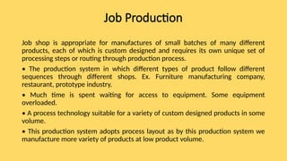 Job Production
Job shop is appropriate for manufactures of small batches of many different
products, each of which is custom designed and requires its own unique set of
processing steps or routing through production process.
• The production system in which different types of product follow different
sequences through different shops. Ex. Furniture manufacturing company,
restaurant, prototype industry.
• Much time is spent waiting for access to equipment. Some equipment
overloaded.
• A process technology suitable for a variety of custom designed products in some
volume.
• This production system adopts process layout as by this production system we
manufacture more variety of products at low product volume.
 