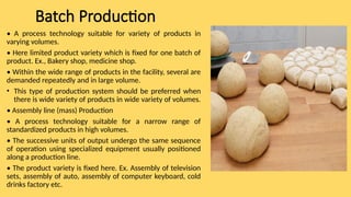 Batch Production
• A process technology suitable for variety of products in
varying volumes.
• Here limited product variety which is fixed for one batch of
product. Ex., Bakery shop, medicine shop.
• Within the wide range of products in the facility, several are
demanded repeatedly and in large volume.
• This type of production system should be preferred when
there is wide variety of products in wide variety of volumes.
• Assembly line (mass) Production
• A process technology suitable for a narrow range of
standardized products in high volumes.
• The successive units of output undergo the same sequence
of operation using specialized equipment usually positioned
along a production line.
• The product variety is fixed here. Ex. Assembly of television
sets, assembly of auto, assembly of computer keyboard, cold
drinks factory etc.
 