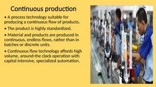 Continuous production
• A process technology suitable for
producing a continuous flow of products.
• The product is highly standardized.
• Material and products are produced in
continuous, endless flows, rather than in
batches or discrete units.
• Continuous flow technology affords high
volume, around-the clock operation with
capital intensive, specialized automation.
 