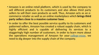 • Amazon is an online retail platform, which is used by the company to
sell different products to its customers and also allows third party
sellers to sell their own products as well. Thus, Amazon acts as an e-
commerce retailer as well as an online marketplace which brings third
party sellers close to a massive customer base .
• In order to offer the best possible service quality to its customers and
patterned sellers, Amazon has created a robust supply chain, which is
highly efficient and is capable of delivering its services to a
staggeringly high number of customers. In order to learn more about
the operations management of Amazon for your college essay, we
need to dig deeper into the supply chain of the company.
 