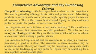 Competitive Advantage and Key Purchasing
Criteria
Competitive advantage is the leverage a business has over its competitors.
This can be gained by offering clients better and greater value. Advertising
products or services with lower prices or higher quality piques the interest
of consumers. This is the reason behind brand loyalty, or why customers
prefer one particular product or service over another.
Each organization needs to have a deep understanding of their customers
and what drives their customers to make purchases. We refer to these
as key purchasing criteria. They are the factors which customers evaluate
and consider when making a product choice.
It is important to keep in mind that the customer is not always a consumer
purchasing a good at a store. The customer in many instances may be
another business. The city of Toronto may be purchasing heavy duty trucks
to use in the landscaping of city parks or Toyota may be searching for a
new supplier for automobile glass.
 