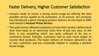 Faster Delivery, Higher Customer Satisfaction
• Amazon seeks to create a strong brand image by offering the best
possible service quality to its customers. In its pursuit, the company
has introduced a game changing product delivery service back in 2005
and named it Amazon Prime Service .
• This paid service allowed customers to have their product delivered at
their door-steps at an extremely short time of just two days. At the
time, it was something which was quite unheard of for any e-
commerce brand. Typically, customers had to wait much longer to
receive their products. The faster delivery of Amazon attracted a lot
of new customers and has eventually helped in creating a positive
brand image.
 