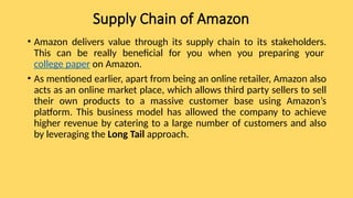 Supply Chain of Amazon
• Amazon delivers value through its supply chain to its stakeholders.
This can be really beneficial for you when you preparing your
college paper on Amazon.
• As mentioned earlier, apart from being an online retailer, Amazon also
acts as an online market place, which allows third party sellers to sell
their own products to a massive customer base using Amazon’s
platform. This business model has allowed the company to achieve
higher revenue by catering to a large number of customers and also
by leveraging the Long Tail approach.
 