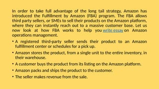 In order to take full advantage of the long tail strategy, Amazon has
introduced the Fulfillment by Amazon (FBA) program. The FBA allows
third party sellers, or SMEs to sell their products on the Amazon platform,
where they can instantly reach out to a massive customer base. Let us
now look at how FBA works to help you write essay on Amazon
operations management.
• A registered third-party seller sends their product to an Amazon
fulfillment center or schedules for a pick up.
• Amazon stores the product, from a single unit to the entire inventory, in
their warehouse.
• A customer buys the product from its listing on the Amazon platform.
• Amazon packs and ships the product to the customer.
• The seller makes revenue from the sale.
 