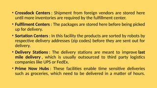 • Crossdock Centers : Shipment from foreign vendors are stored here
until more inventories are required by the fulfillment center.
• Fulfilment Centers : The packages are stored here before being picked
up for delivery.
• Sortation Centers : In this facility the products are sorted by robots by
respective delivery addresses (zip codes) before they are sent out for
delivery.
• Delivery Stations : The delivery stations are meant to improve last
mile delivery , which is usually outsourced to third party logistics
companies like UPS or FedEx.
• Prime Now Hubs : These facilities enable time sensitive deliveries
such as groceries, which need to be delivered in a matter of hours.
 