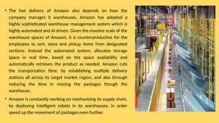 • The fast delivery of Amazon also depends on how the
company manages it warehouses. Amazon has adopted a
highly sophisticated warehouse management system which is
highly automated and AI driven. Given the massive scale of the
warehouse spaces of Amazon, it is counterproductive for the
employees to sort, store and pickup items from designated
sections. Instead the automated system, allocates storage
space in real time, based on the space availability and
automatically retrieves the product as needed. Amazon cuts
the transportation time, by establishing multiple delivery
stations all across its target market region, and also through
reducing the time in moving the packages though the
warehouse.
• Amazon is constantly working on mechanizing its supply chain,
by deploying intelligent robots in its warehouses, in order
speed up the movement of packages even further.
 