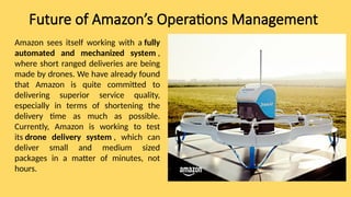 Future of Amazon’s Operations Management
Amazon sees itself working with a fully
automated and mechanized system ,
where short ranged deliveries are being
made by drones. We have already found
that Amazon is quite committed to
delivering superior service quality,
especially in terms of shortening the
delivery time as much as possible.
Currently, Amazon is working to test
its drone delivery system , which can
deliver small and medium sized
packages in a matter of minutes, not
hours.
 